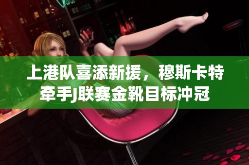 上港队喜添新援，穆斯卡特牵手J联赛金靴目标冲冠