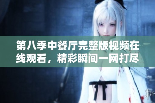 第八季中餐厅完整版视频在线观看，精彩瞬间一网打尽