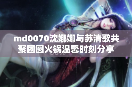 md0070沈娜娜与苏清歌共聚团圆火锅温馨时刻分享