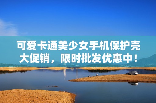 可爱卡通美少女手机保护壳大促销，限时批发优惠中！