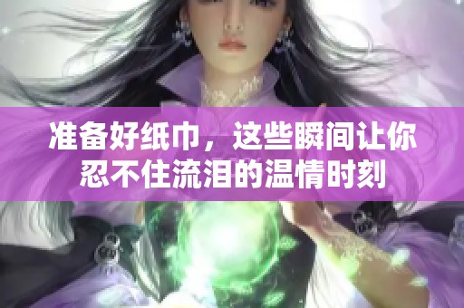 准备好纸巾，这些瞬间让你忍不住流泪的温情时刻