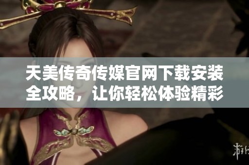 天美传奇传媒官网下载安装全攻略，让你轻松体验精彩内容