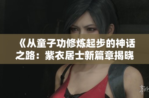《从童子功修炼起步的神话之路：紫衣居士新篇章揭晓》