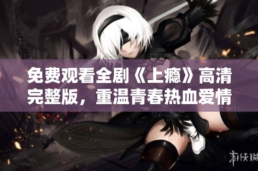 免费观看全剧《上瘾》高清完整版，重温青春热血爱情故事