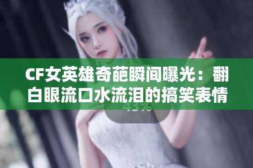 CF女英雄奇葩瞬间曝光：翻白眼流口水流泪的搞笑表情
