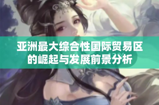 亚洲最大综合性国际贸易区的崛起与发展前景分析