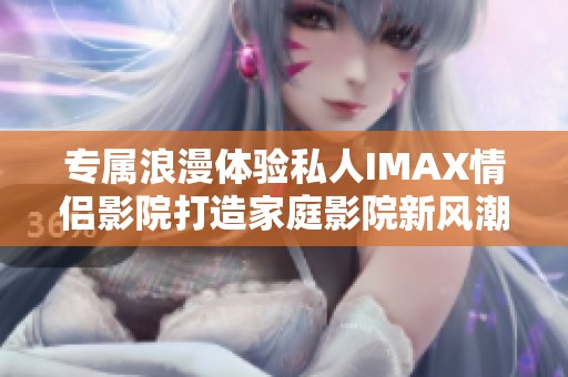 专属浪漫体验私人IMAX情侣影院打造家庭影院新风潮