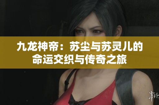 九龙神帝：苏尘与苏灵儿的命运交织与传奇之旅