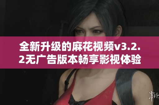 全新升级的麻花视频v3.2.2无广告版本畅享影视体验