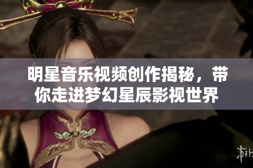 明星音乐视频创作揭秘，带你走进梦幻星辰影视世界