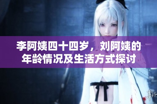 李阿姨四十四岁，刘阿姨的年龄情况及生活方式探讨