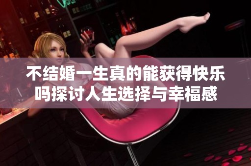 不结婚一生真的能获得快乐吗探讨人生选择与幸福感