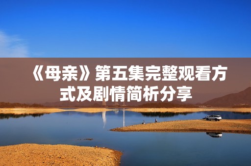 《母亲》第五集完整观看方式及剧情简析分享
