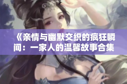 《亲情与幽默交织的疯狂瞬间：一家人的温馨故事合集》