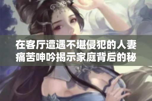 在客厅遭遇不堪侵犯的人妻痛苦呻吟揭示家庭背后的秘密