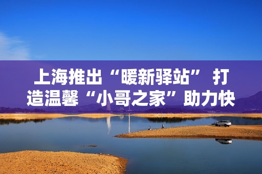 上海推出“暖新驿站” 打造温馨“小哥之家”助力快递员生活