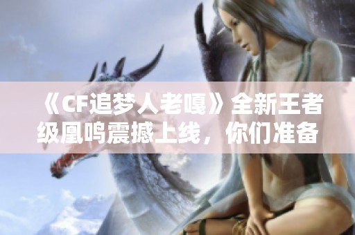 《CF追梦人老嘎》全新王者级凰鸣震撼上线，你们准备好入手了吗？