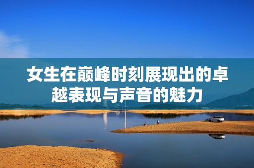 女生在巅峰时刻展现出的卓越表现与声音的魅力