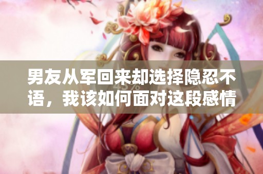 男友从军回来却选择隐忍不语，我该如何面对这段感情