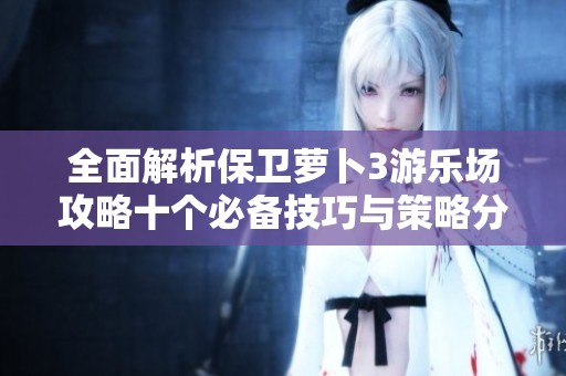 全面解析保卫萝卜3游乐场攻略十个必备技巧与策略分享