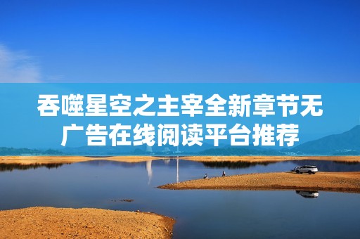 吞噬星空之主宰全新章节无广告在线阅读平台推荐