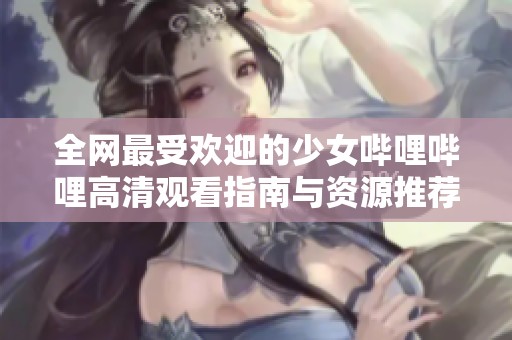 全网最受欢迎的少女哔哩哔哩高清观看指南与资源推荐