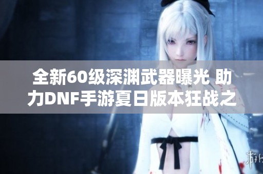 全新60级深渊武器曝光 助力DNF手游夏日版本狂战之旅