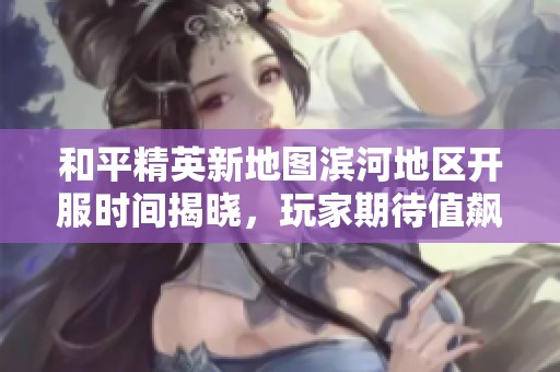 和平精英新地图滨河地区开服时间揭晓，玩家期待值飙升