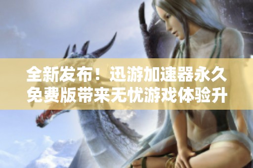 全新发布！迅游加速器永久免费版带来无忧游戏体验升级