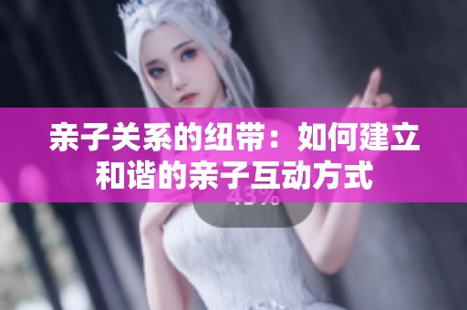 亲子关系的纽带：如何建立和谐的亲子互动方式