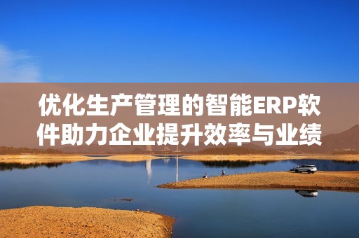 优化生产管理的智能ERP软件助力企业提升效率与业绩