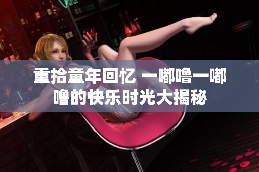 重拾童年回忆 一嘟噜一嘟噜的快乐时光大揭秘