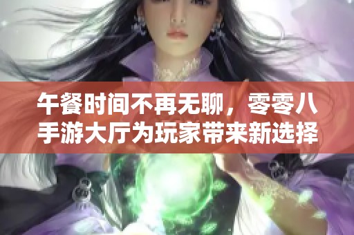 午餐时间不再无聊，零零八手游大厅为玩家带来新选择
