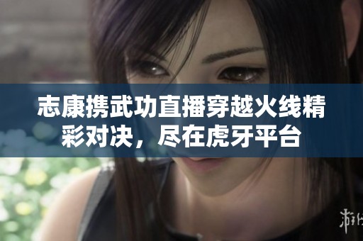志康携武功直播穿越火线精彩对决，尽在虎牙平台