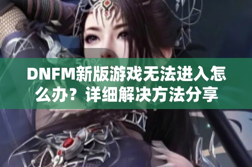 DNFM新版游戏无法进入怎么办？详细解决方法分享