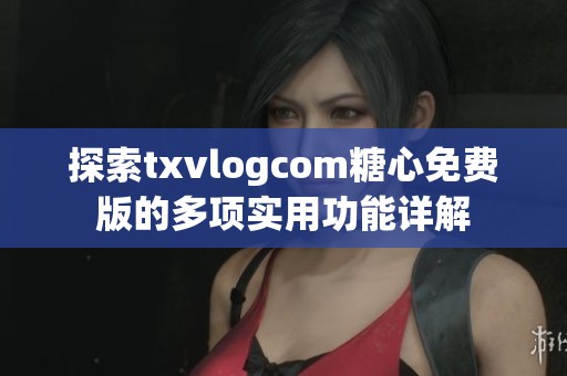 探索txvlogcom糖心免费版的多项实用功能详解