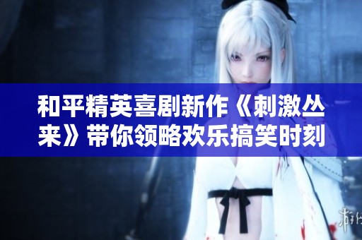 和平精英喜剧新作《刺激丛来》带你领略欢乐搞笑时刻