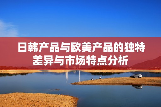 日韩产品与欧美产品的独特差异与市场特点分析