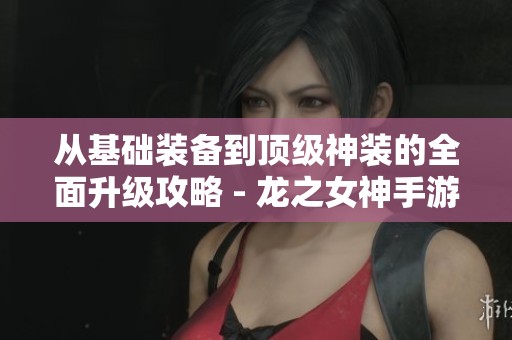 从基础装备到顶级神装的全面升级攻略 - 龙之女神手游进阶指南