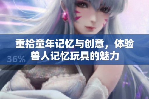 重拾童年记忆与创意，体验兽人记忆玩具的魅力