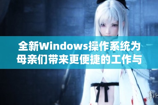 全新Windows操作系统为母亲们带来更便捷的工作与生活体验