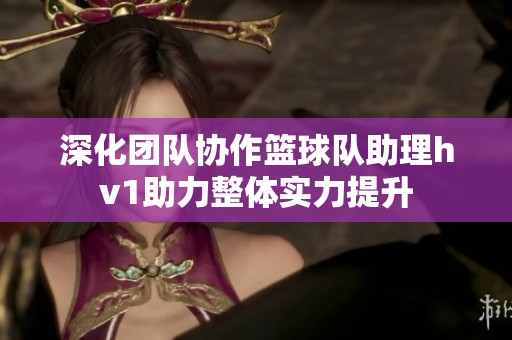 深化团队协作篮球队助理hv1助力整体实力提升