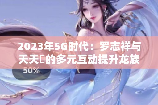 2023年5G时代：罗志祥与天天奭的多元互动提升龙族魅力
