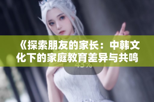 《探索朋友的家长：中韩文化下的家庭教育差异与共鸣》