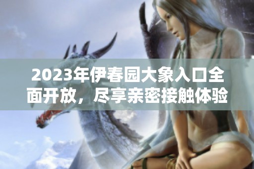 2023年伊春园大象入口全面开放，尽享亲密接触体验