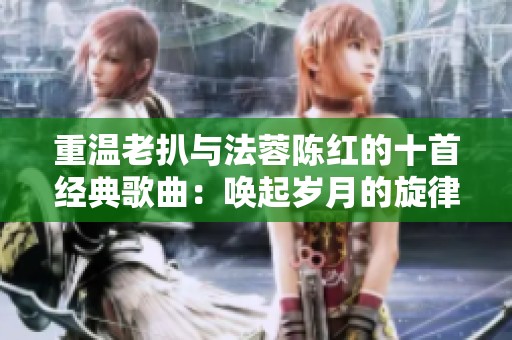 重温老扒与法蓉陈红的十首经典歌曲：唤起岁月的旋律与回忆
