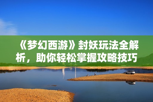 《梦幻西游》封妖玩法全解析，助你轻松掌握攻略技巧