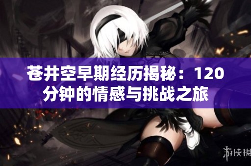 苍井空早期经历揭秘：120分钟的情感与挑战之旅