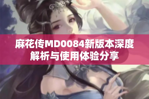麻花传MD0084新版本深度解析与使用体验分享