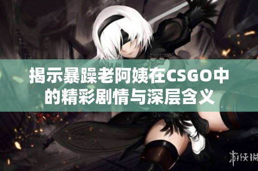 揭示暴躁老阿姨在CSGO中的精彩剧情与深层含义